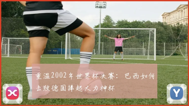 重温2002年世界杯决赛：巴西如何击败德国捧起大力神杯