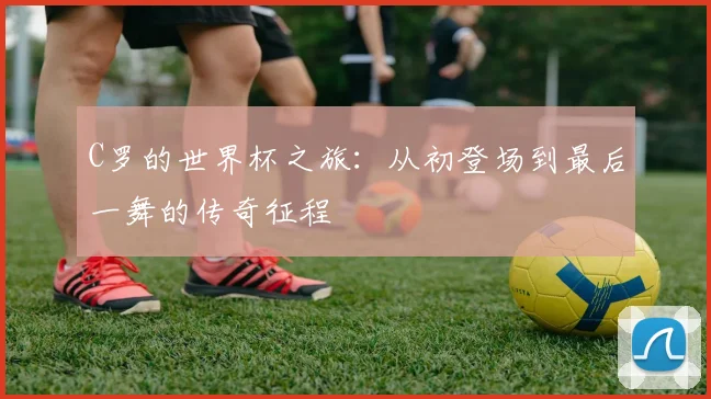 C罗的世界杯之旅：从初登场到最后一舞的传奇征程