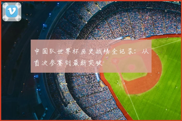 中国队世界杯历史战绩全记录：从首次参赛到最新突破
