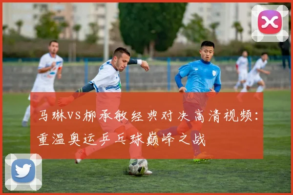 马琳vs柳承敏经典对决高清视频：重温奥运乒乓球巅峰之战