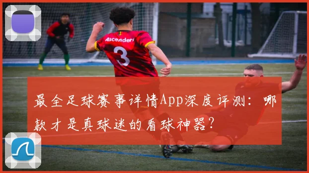 最全足球赛事详情App深度评测：哪款才是真球迷的看球神器？