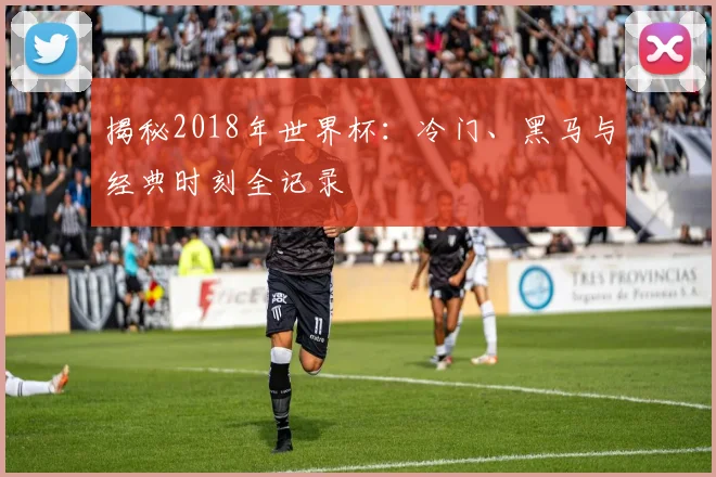揭秘2018年世界杯：冷门、黑马与经典时刻全记录